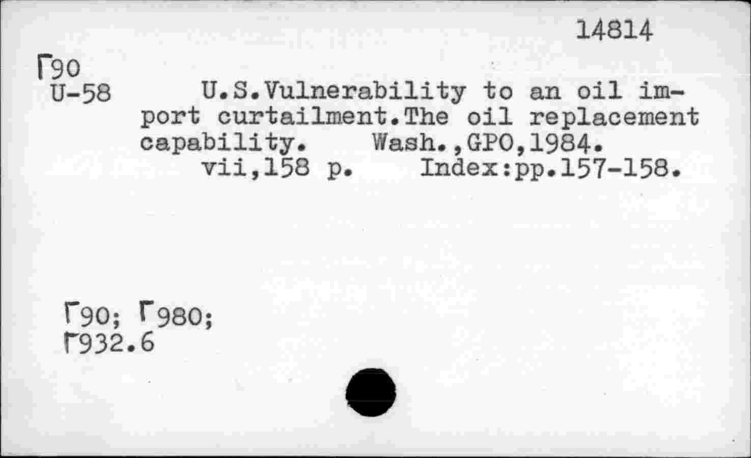 ﻿14814
Bo
U-58 U.S.Vulnerability to an oil import curtailment.The oil replacement capability. Wash.,GPO,1984.
vii,158 p. Index:pp.157-158.
r90; T980;
T932.6